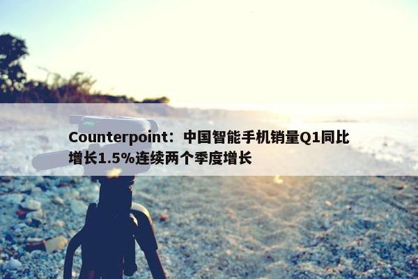 Counterpoint：中国智能手机销量Q1同比增长1.5%连续两个季度增长