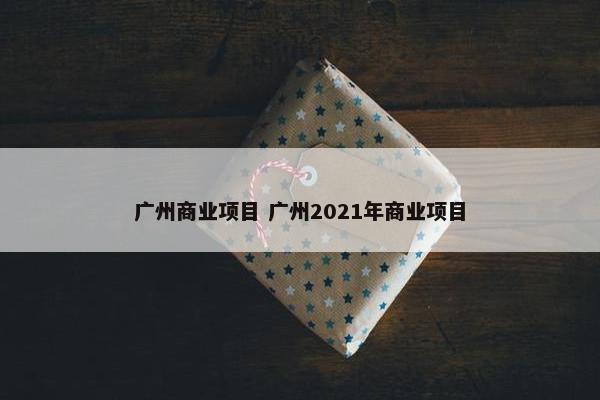广州商业项目 广州2021年商业项目