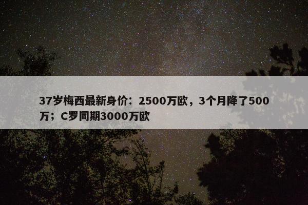 37岁梅西最新身价：2500万欧，3个月降了500万；C罗同期3000万欧