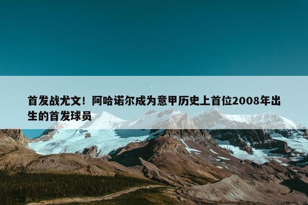 首发战尤文！阿哈诺尔成为意甲历史上首位2008年出生的首发球员