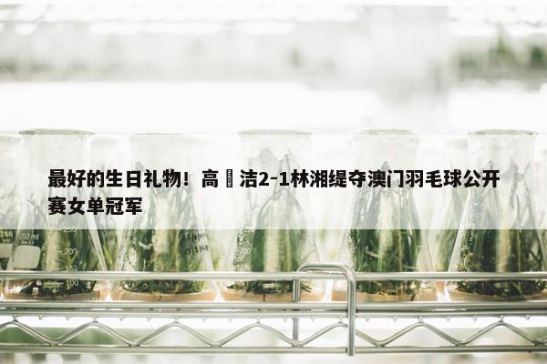 最好的生日礼物！高昉洁2-1林湘缇夺澳门羽毛球公开赛女单冠军