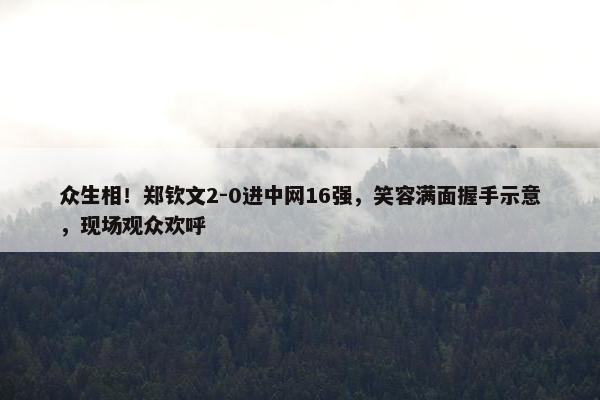 众生相！郑钦文2-0进中网16强，笑容满面握手示意，现场观众欢呼