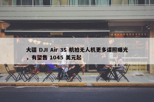 大疆 DJI Air 3S 航拍无人机更多谍照曝光，有望售 1045 美元起