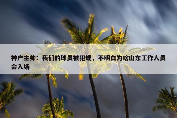 神户主帅：我们的球员被犯规，不明白为啥山东工作人员会入场