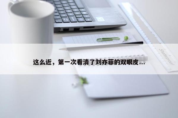 这么近，第一次看清了刘亦菲的双眼皮...