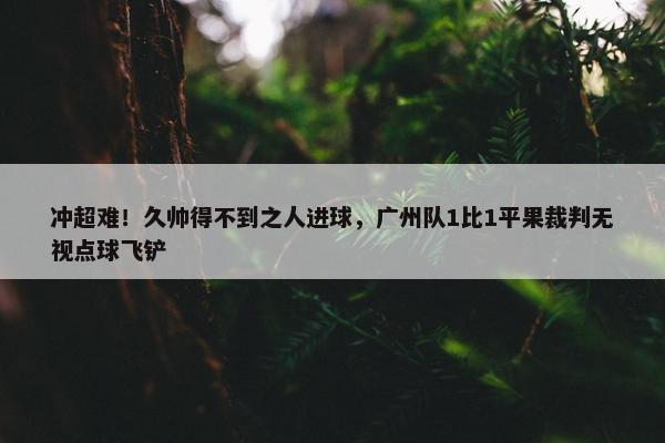 冲超难！久帅得不到之人进球，广州队1比1平果裁判无视点球飞铲