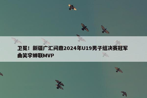 卫冕！新疆广汇问鼎2024年U19男子组决赛冠军 曲笑宇蝉联MVP