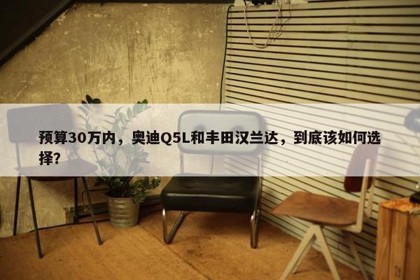 预算30万内，奥迪Q5L和丰田汉兰达，到底该如何选择？