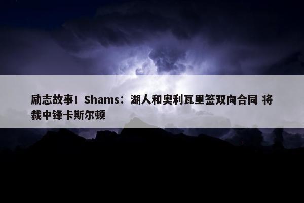 励志故事！Shams：湖人和奥利瓦里签双向合同 将裁中锋卡斯尔顿